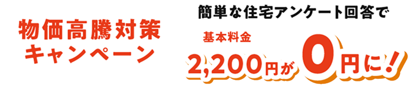 物価高騰対策キャンペーン　簡単な住宅アンケート回答で基本料金2,200円が０円に！