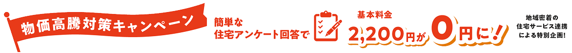 物価高騰対策キャンペーン　簡単な住宅アンケート回答で基本料金2,200円が０円に！